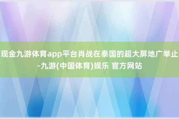 现金九游体育app平台肖战在泰国的超大屏地广举止-九游(中国体育)娱乐 官方网站
