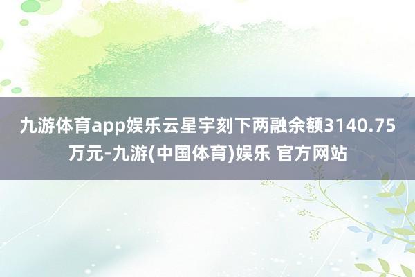 九游体育app娱乐云星宇刻下两融余额3140.75万元-九游(中国体育)娱乐 官方网站