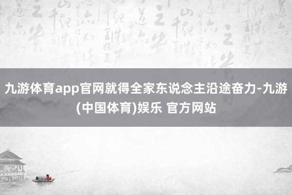 九游体育app官网就得全家东说念主沿途奋力-九游(中国体育)娱乐 官方网站