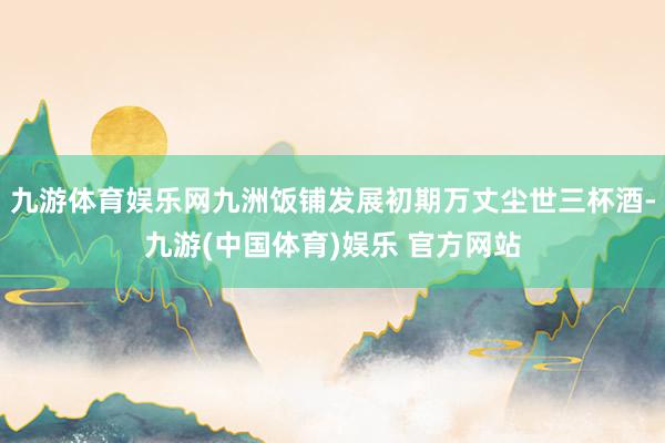 九游体育娱乐网九洲饭铺发展初期万丈尘世三杯酒-九游(中国体育)娱乐 官方网站