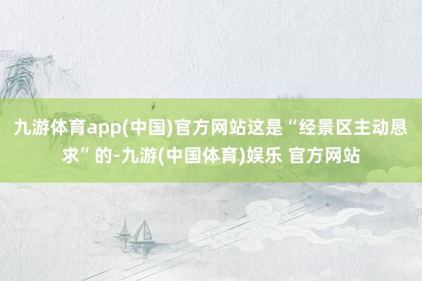九游体育app(中国)官方网站这是“经景区主动恳求”的-九游(中国体育)娱乐 官方网站