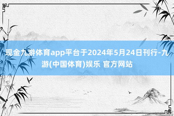 现金九游体育app平台于2024年5月24日刊行-九游(中国体育)娱乐 官方网站