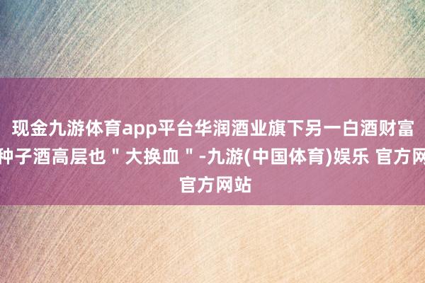 现金九游体育app平台华润酒业旗下另一白酒财富金种子酒高层也＂大换血＂-九游(中国体育)娱乐 官方网站