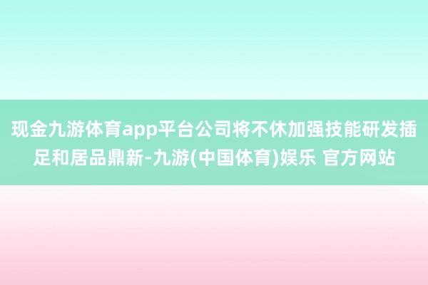 现金九游体育app平台公司将不休加强技能研发插足和居品鼎新-九游(中国体育)娱乐 官方网站
