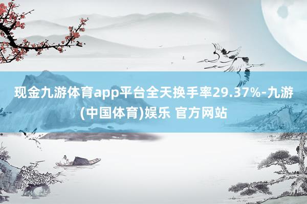 现金九游体育app平台全天换手率29.37%-九游(中国体育)娱乐 官方网站