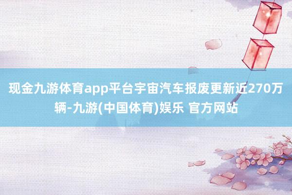 现金九游体育app平台宇宙汽车报废更新近270万辆-九游(中国体育)娱乐 官方网站