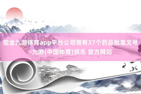 现金九游体育app平台公司领有37个药品批准文号-九游(中国体育)娱乐 官方网站