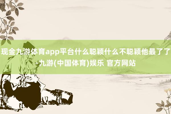 现金九游体育app平台什么聪颖什么不聪颖他最了了-九游(中国体育)娱乐 官方网站