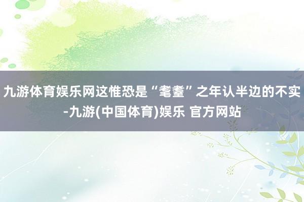 九游体育娱乐网这惟恐是“耄耋”之年认半边的不实-九游(中国体育)娱乐 官方网站