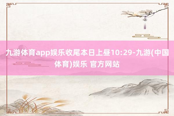 九游体育app娱乐收尾本日上昼10:29-九游(中国体育)娱乐 官方网站