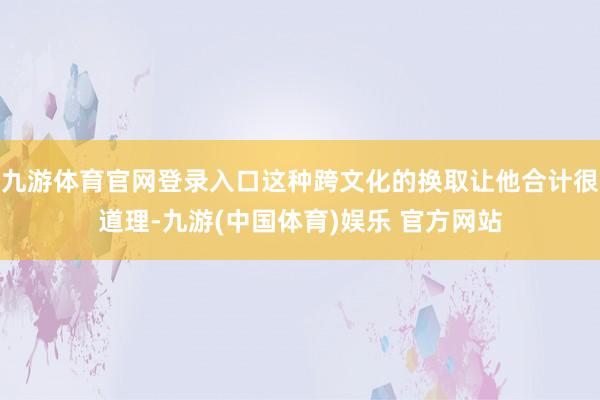 九游体育官网登录入口这种跨文化的换取让他合计很道理-九游(中国体育)娱乐 官方网站