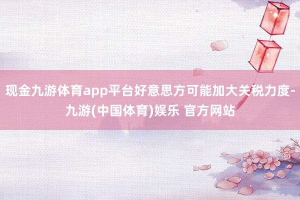 现金九游体育app平台好意思方可能加大关税力度-九游(中国体育)娱乐 官方网站