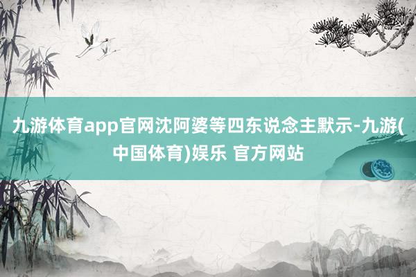 九游体育app官网沈阿婆等四东说念主默示-九游(中国体育)娱乐 官方网站