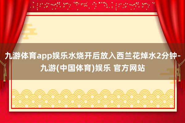 九游体育app娱乐水烧开后放入西兰花焯水2分钟-九游(中国体育)娱乐 官方网站
