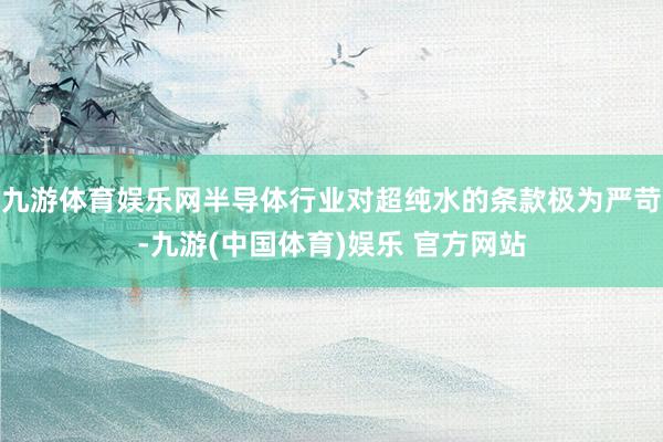 九游体育娱乐网半导体行业对超纯水的条款极为严苛-九游(中国体育)娱乐 官方网站