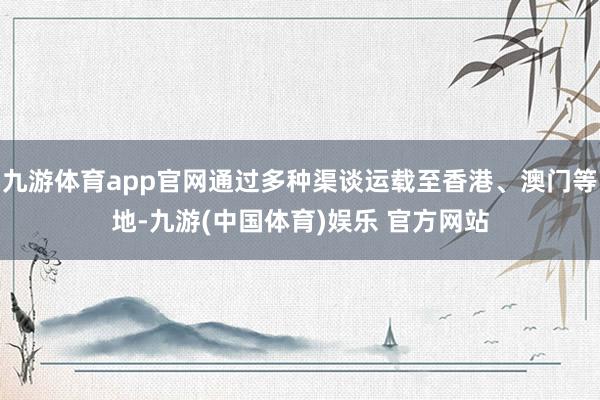 九游体育app官网通过多种渠谈运载至香港、澳门等地-九游(中国体育)娱乐 官方网站