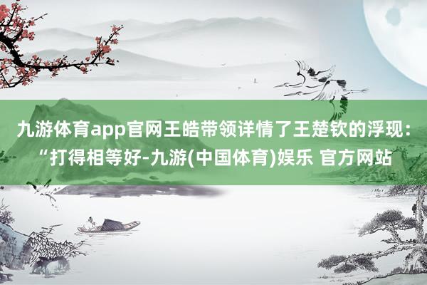 九游体育app官网王皓带领详情了王楚钦的浮现：“打得相等好-九游(中国体育)娱乐 官方网站