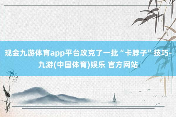 现金九游体育app平台攻克了一批“卡脖子”技巧-九游(中国体育)娱乐 官方网站