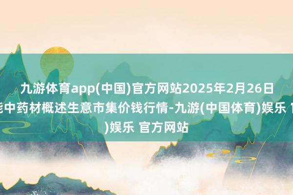 九游体育app(中国)官方网站2025年2月26日会川江能中药材概述生意市集价钱行情-九游(中国体育)娱乐 官方网站