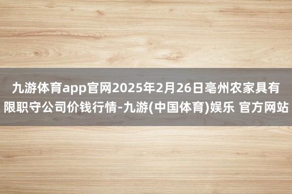 九游体育app官网2025年2月26日亳州农家具有限职守公司价钱行情-九游(中国体育)娱乐 官方网站