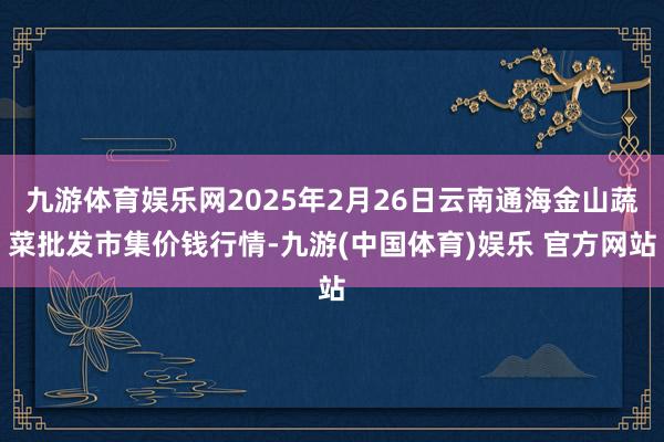 九游体育娱乐网2025年2月26日云南通海金山蔬菜批发市集价钱行情-九游(中国体育)娱乐 官方网站