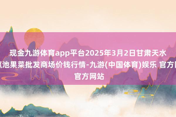 现金九游体育app平台2025年3月2日甘肃天水市瀛池果菜批发商场价钱行情-九游(中国体育)娱乐 官方网站
