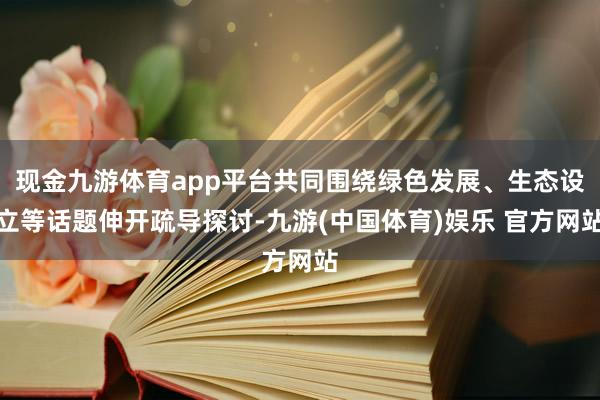 现金九游体育app平台共同围绕绿色发展、生态设立等话题伸开疏导探讨-九游(中国体育)娱乐 官方网站