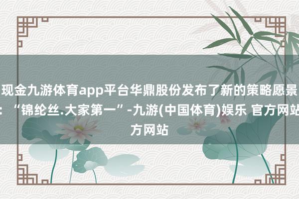现金九游体育app平台华鼎股份发布了新的策略愿景：“锦纶丝.大家第一”-九游(中国体育)娱乐 官方网站