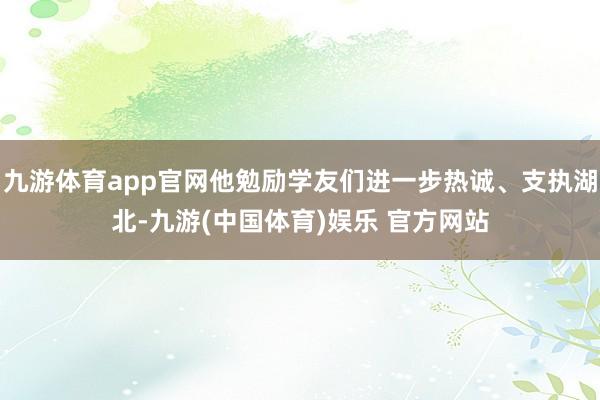 九游体育app官网他勉励学友们进一步热诚、支执湖北-九游(中国体育)娱乐 官方网站
