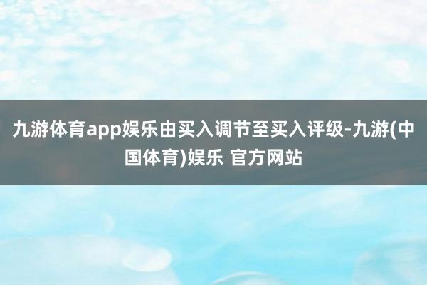 九游体育app娱乐由买入调节至买入评级-九游(中国体育)娱乐 官方网站