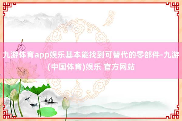 九游体育app娱乐基本能找到可替代的零部件-九游(中国体育)娱乐 官方网站