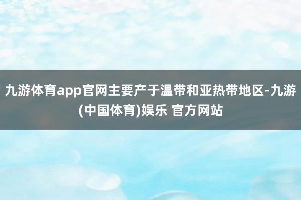 九游体育app官网主要产于温带和亚热带地区-九游(中国体育)娱乐 官方网站