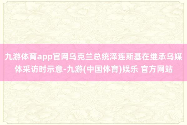 九游体育app官网乌克兰总统泽连斯基在继承乌媒体采访时示意-九游(中国体育)娱乐 官方网站