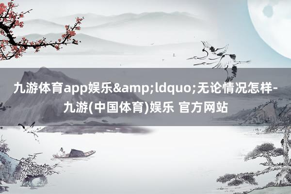 九游体育app娱乐&ldquo;无论情况怎样-九游(中国体育)娱乐 官方网站