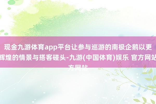 现金九游体育app平台让参与巡游的南极企鹅以更辉煌的情景与搭客碰头-九游(中国体育)娱乐 官方网站
