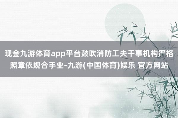 现金九游体育app平台鼓吹消防工夫干事机构严格照章依规合手业-九游(中国体育)娱乐 官方网站