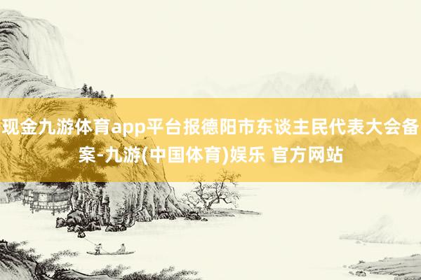 现金九游体育app平台报德阳市东谈主民代表大会备案-九游(中国体育)娱乐 官方网站