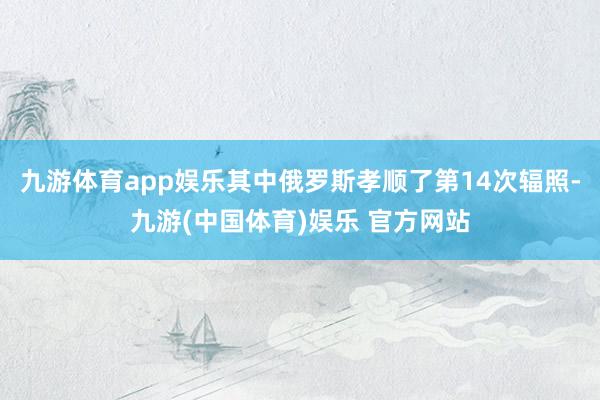 九游体育app娱乐其中俄罗斯孝顺了第14次辐照-九游(中国体育)娱乐 官方网站