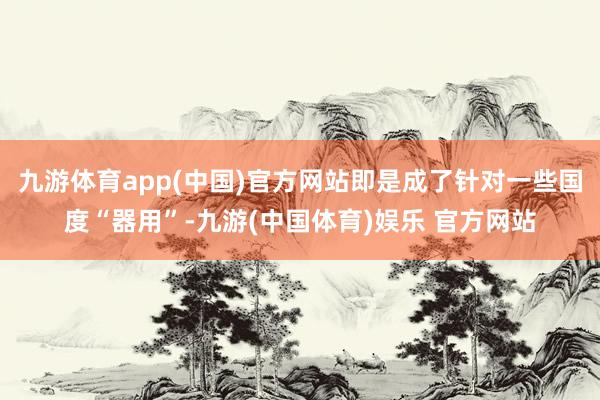 九游体育app(中国)官方网站即是成了针对一些国度“器用”-九游(中国体育)娱乐 官方网站