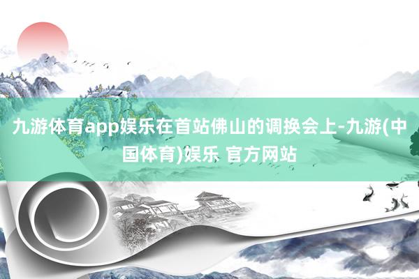九游体育app娱乐在首站佛山的调换会上-九游(中国体育)娱乐 官方网站