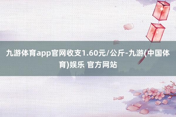 九游体育app官网收支1.60元/公斤-九游(中国体育)娱乐 官方网站