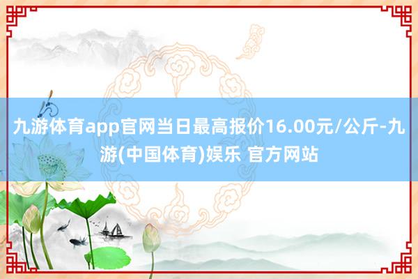 九游体育app官网当日最高报价16.00元/公斤-九游(中国体育)娱乐 官方网站