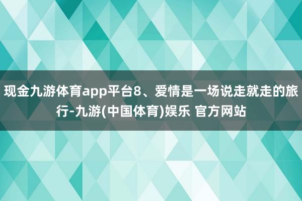 现金九游体育app平台8、爱情是一场说走就走的旅行-九游(中国体育)娱乐 官方网站