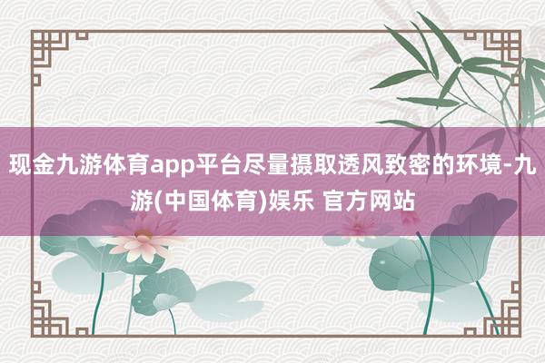 现金九游体育app平台尽量摄取透风致密的环境-九游(中国体育)娱乐 官方网站