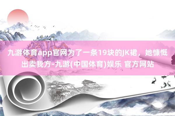 九游体育app官网为了一条19块的JK裙，她慷慨出卖我方-九游(中国体育)娱乐 官方网站