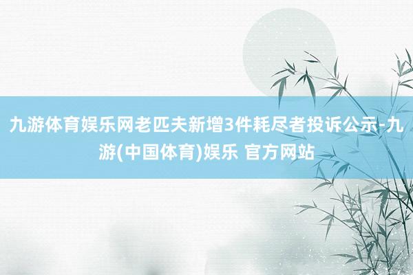 九游体育娱乐网老匹夫新增3件耗尽者投诉公示-九游(中国体育)娱乐 官方网站
