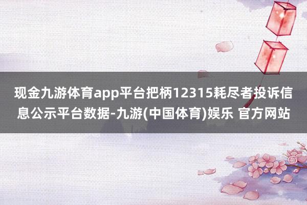 现金九游体育app平台把柄12315耗尽者投诉信息公示平台数据-九游(中国体育)娱乐 官方网站