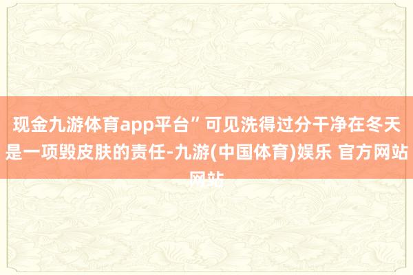 现金九游体育app平台”可见洗得过分干净在冬天是一项毁皮肤的责任-九游(中国体育)娱乐 官方网站
