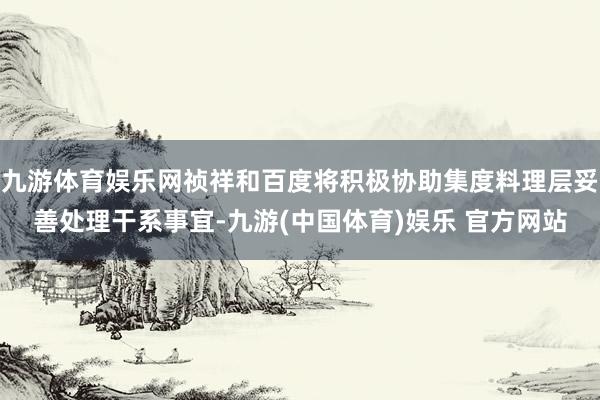 九游体育娱乐网祯祥和百度将积极协助集度料理层妥善处理干系事宜-九游(中国体育)娱乐 官方网站