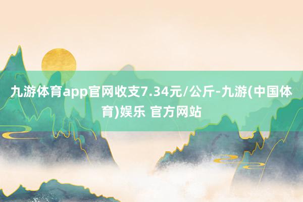 九游体育app官网收支7.34元/公斤-九游(中国体育)娱乐 官方网站